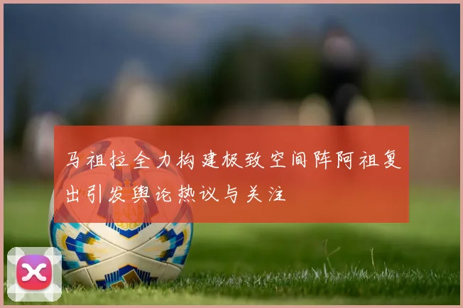 马祖拉全力构建极致空间阵阿祖复出引发舆论热议与关注