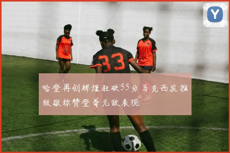 哈登再创辉煌狂砍55分马克西发推致敬称赞登哥无敌表现