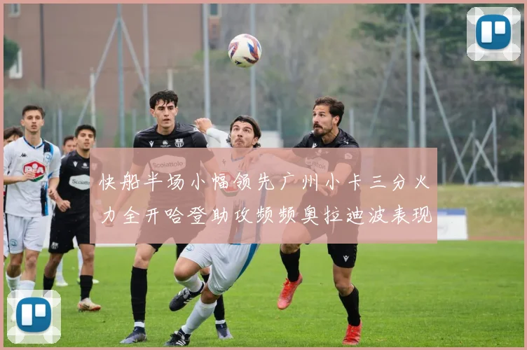 快船半场小幅领先广州小卡三分火力全开哈登助攻频频奥拉迪波表现抢眼