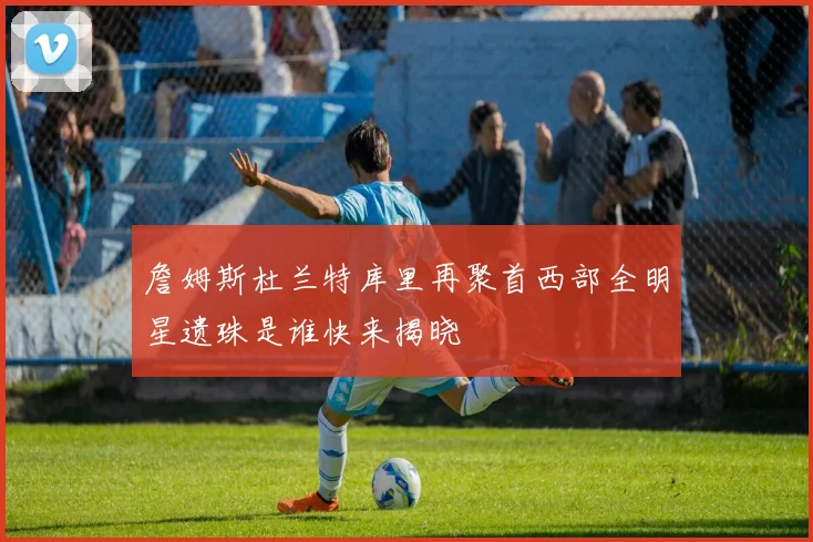 詹姆斯杜兰特库里再聚首西部全明星遗珠是谁快来揭晓