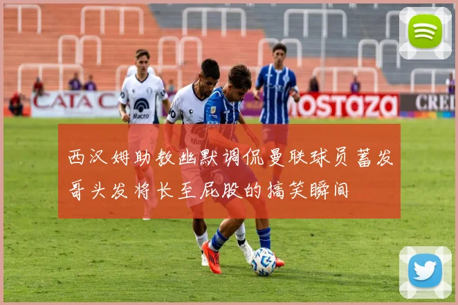 西汉姆助教幽默调侃曼联球员蓄发哥头发将长至屁股的搞笑瞬间