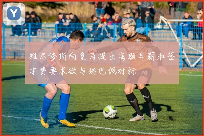 维尼修斯向皇马提出高额年薪和签字费要求欲与姆巴佩对标