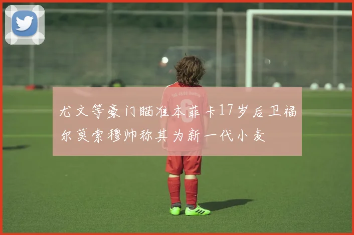 尤文等豪门瞄准本菲卡17岁后卫福尔莫索穆帅称其为新一代小麦