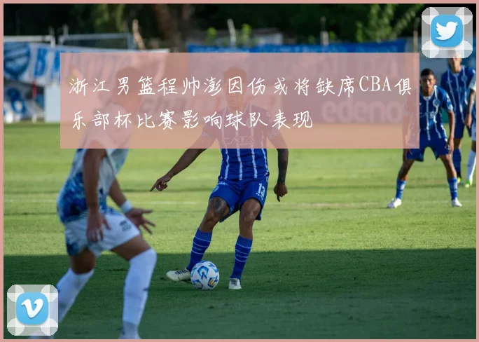 浙江男篮程帅澎因伤或将缺席CBA俱乐部杯比赛影响球队表现