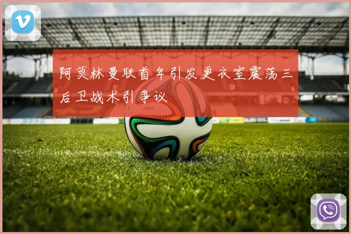 阿莫林曼联首年引发更衣室震荡三后卫战术引争议