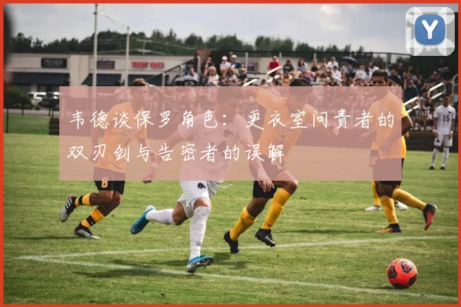 韦德谈保罗角色：更衣室问责者的双刃剑与告密者的误解