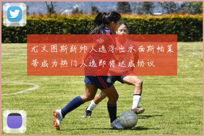 尤文图斯新帅人选浮出水面斯帕莱蒂成为热门人选即将达成协议