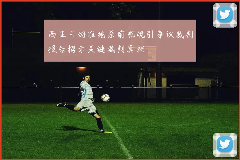 西亚卡姆准绝杀前犯规引争议裁判报告揭示关键漏判真相
