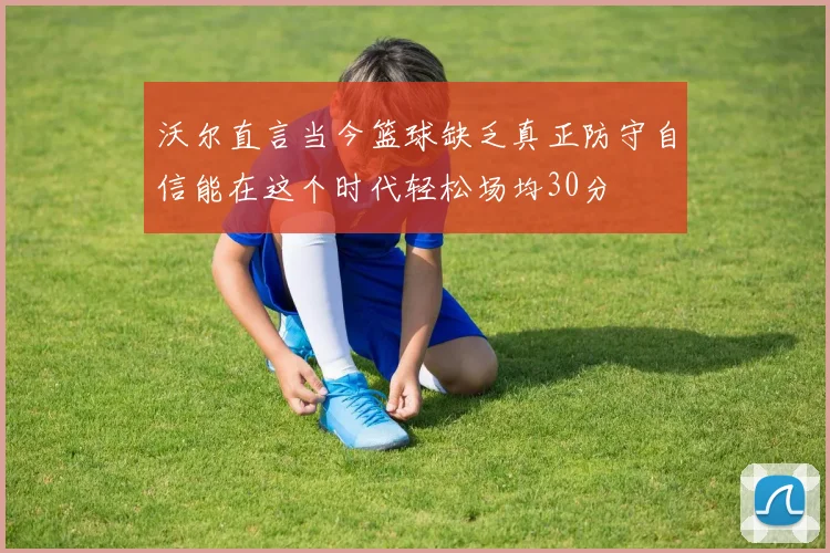 沃尔直言当今篮球缺乏真正防守自信能在这个时代轻松场均30分