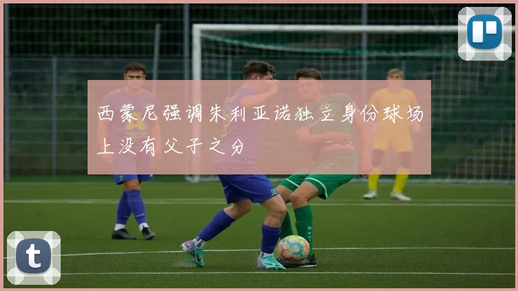 西蒙尼强调朱利亚诺独立身份球场上没有父子之分