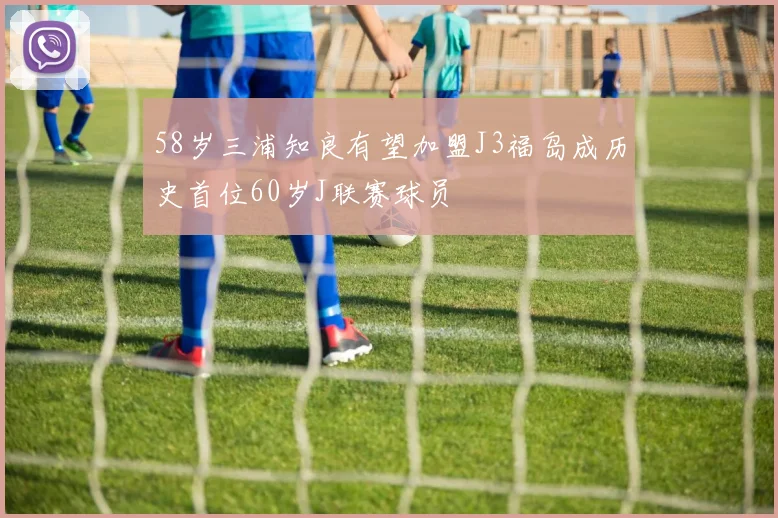 58岁三浦知良有望加盟J3福岛成历史首位60岁J联赛球员