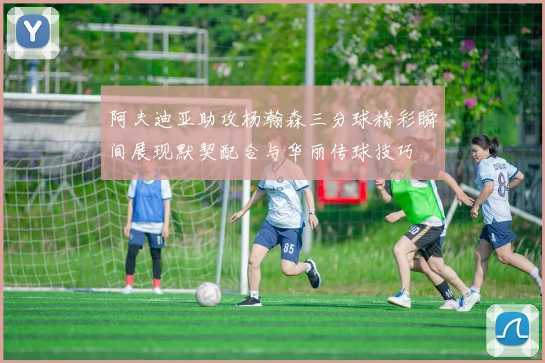 阿夫迪亚助攻杨瀚森三分球精彩瞬间展现默契配合与华丽传球技巧