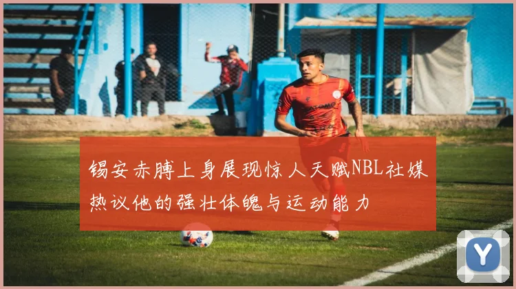 锡安赤膊上身展现惊人天赋NBL社媒热议他的强壮体魄与运动能力