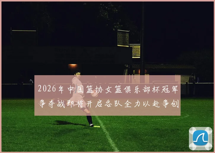 2026年中国篮协女篮俱乐部杯冠军争夺战即将开启各队全力以赴争创佳绩
