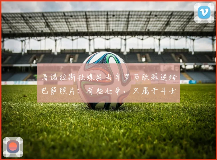 马诺拉斯社媒发当年罗马欧冠逆转巴萨照片：有些壮举，只属于斗士