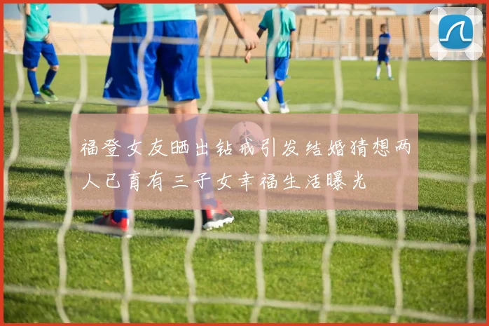 福登女友晒出钻戒引发结婚猜想两人已育有三子女幸福生活曝光