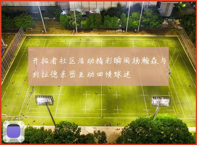 开拓者社区活动精彩瞬间杨瀚森与利拉德亲密互动回馈球迷