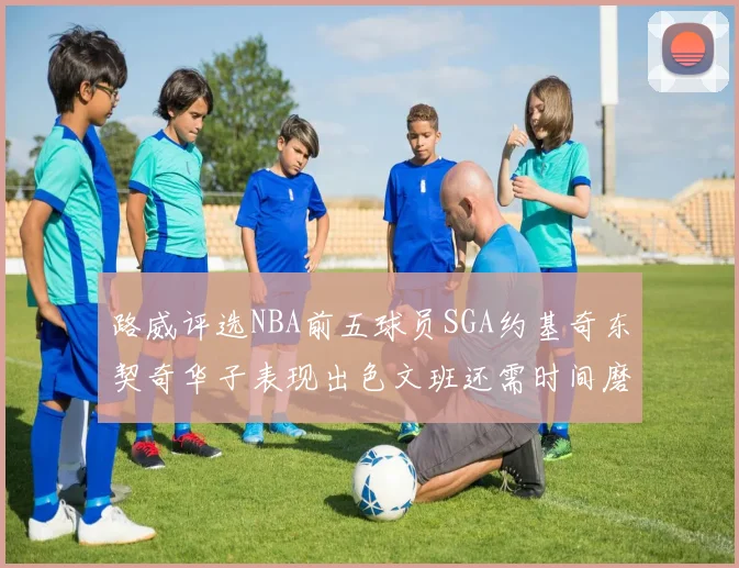 路威评选NBA前五球员SGA约基奇东契奇华子表现出色文班还需时间磨练