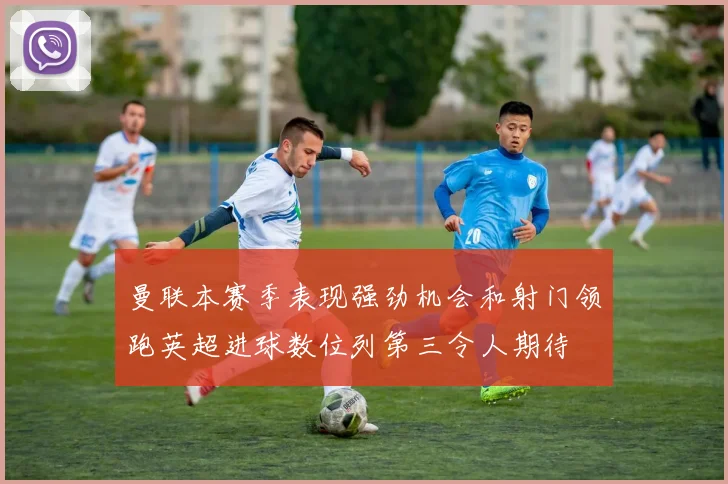 曼联本赛季表现强劲机会和射门领跑英超进球数位列第三令人期待